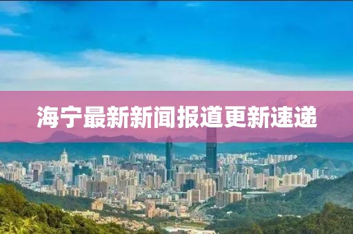 海宁最新新闻报道更新速递