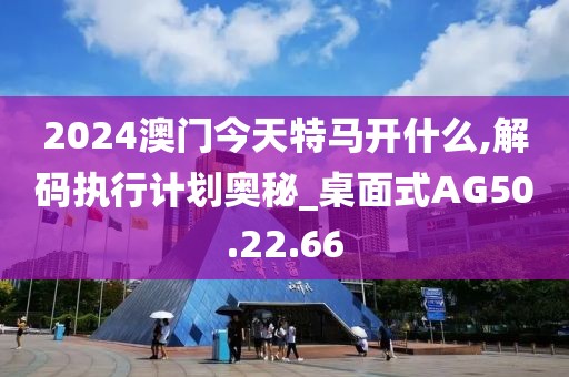 2024澳门今天特马开什么,解码执行计划奥秘_桌面式AG50.22.66