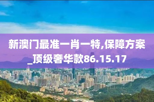 新澳门最准一肖一特,保障方案_顶级奢华款86.15.17
