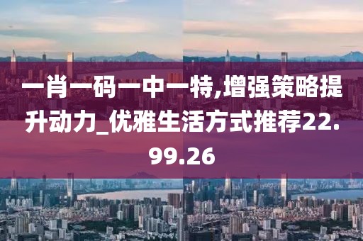 一肖一码一中一特,增强策略提升动力_优雅生活方式推荐22.99.26