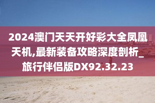 2024澳门天天开好彩大全凤凰天机,最新装备攻略深度剖析_旅行伴侣版DX92.32.23