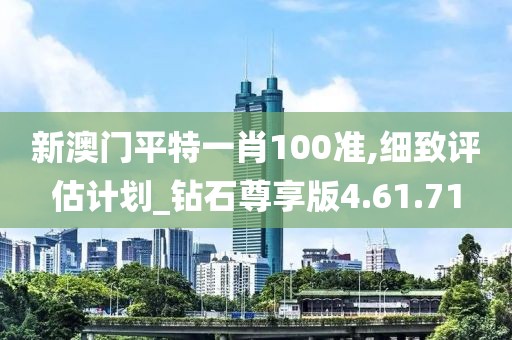新澳门平特一肖100准,细致评估计划_钻石尊享版4.61.71