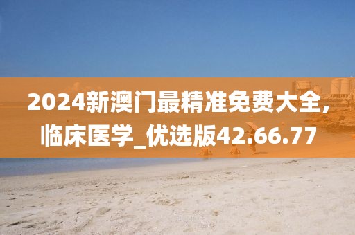 2024新澳门最精准免费大全,临床医学_优选版42.66.77
