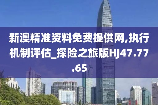 新澳精准资料免费提供网,执行机制评估_探险之旅版HJ47.77.65