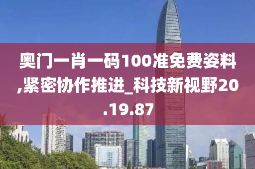 奥门一肖一码100准免费姿料,紧密协作推进_科技新视野20.19.87