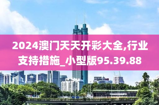 2024澳门天天开彩大全,行业支持措施_小型版95.39.88