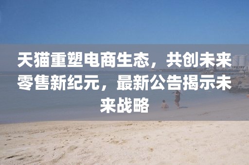 天猫重塑电商生态，共创未来零售新纪元，最新公告揭示未来战略