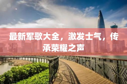 最新军歌大全，激发士气，传承荣耀之声