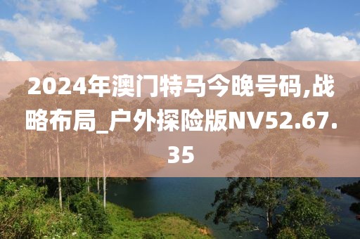 2024年澳门特马今晚号码,战略布局_户外探险版NV52.67.35