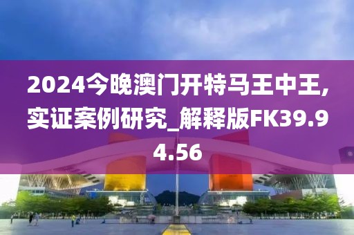 2024今晚澳门开特马王中王,实证案例研究_解释版FK39.94.56