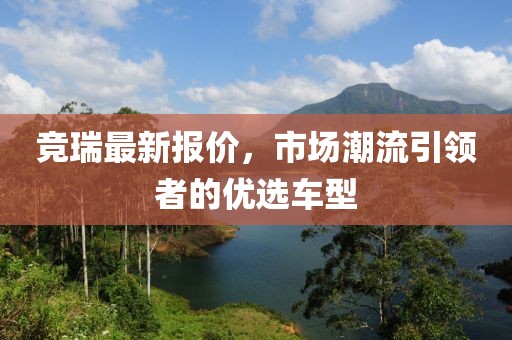 竞瑞最新报价，市场潮流引领者的优选车型