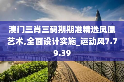 澳门三肖三码期期准精选凤凰艺术,全面设计实施_运动风7.79.39