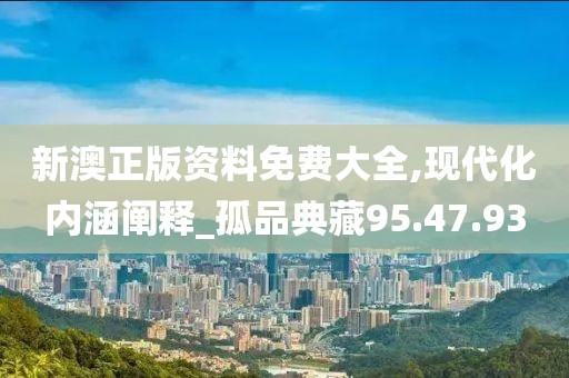 新澳正版资料免费大全,现代化内涵阐释_孤品典藏95.47.93