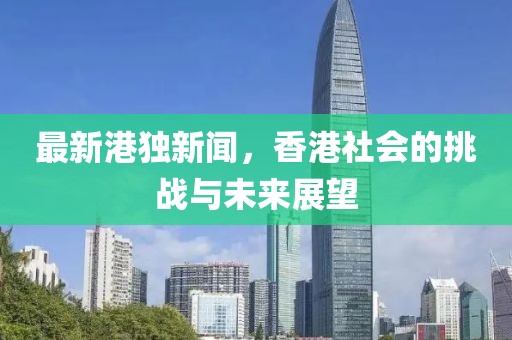 最新港独新闻，香港社会的挑战与未来展望