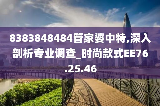 8383848484管家婆中特,深入剖析专业调查_时尚款式EE76.25.46