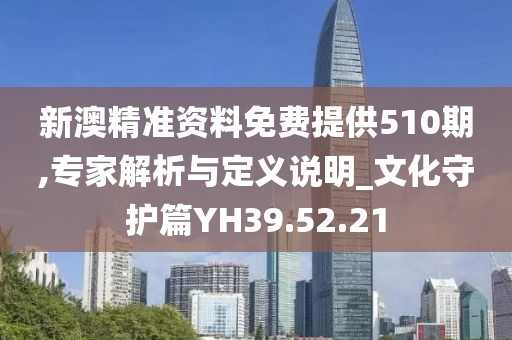 新澳精准资料免费提供510期,专家解析与定义说明_文化守护篇YH39.52.21
