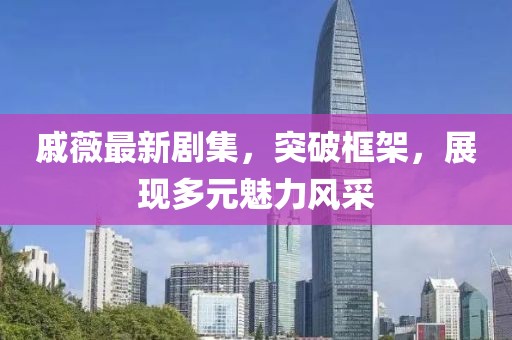 戚薇最新剧集，突破框架，展现多元魅力风采