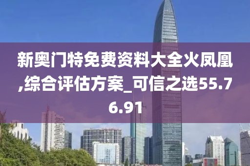 新奥门特免费资料大全火凤凰,综合评估方案_可信之选55.76.91