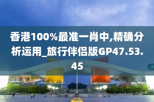 香港100%最准一肖中,精确分析运用_旅行伴侣版GP47.53.45