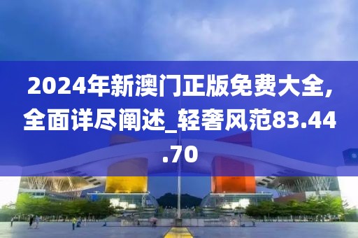 2024年新澳门正版免费大全,全面详尽阐述_轻奢风范83.44.70