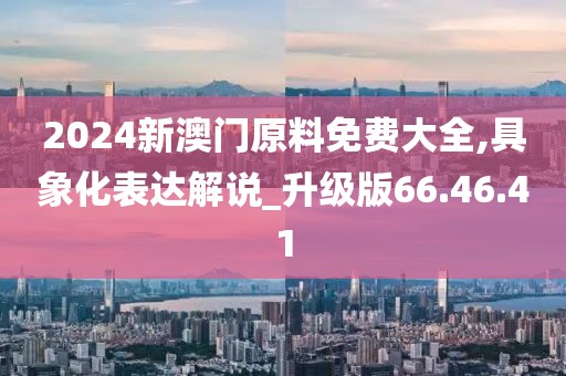 2024新澳门原料免费大全,具象化表达解说_升级版66.46.41