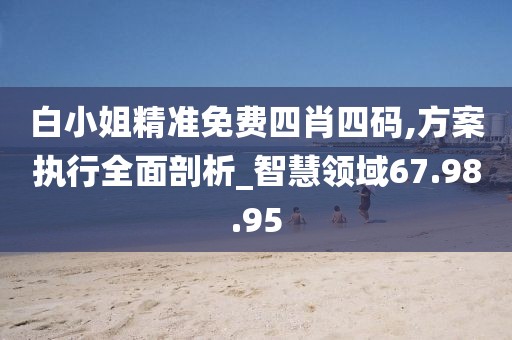 白小姐精准免费四肖四码,方案执行全面剖析_智慧领域67.98.95