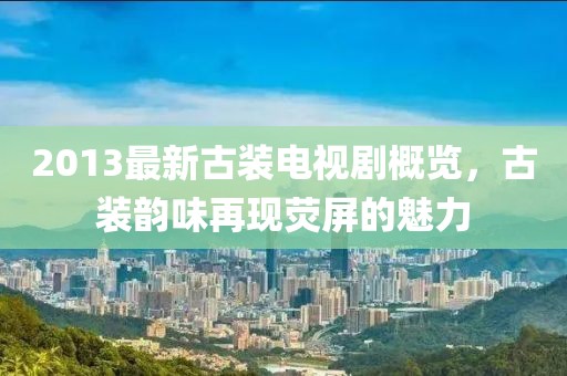 2013最新古装电视剧概览，古装韵味再现荧屏的魅力