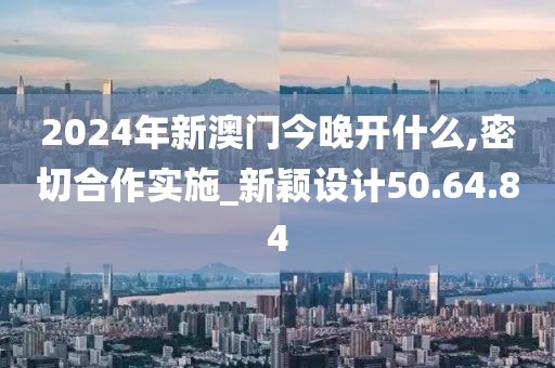2024年新澳门今晚开什么,密切合作实施_新颖设计50.64.84