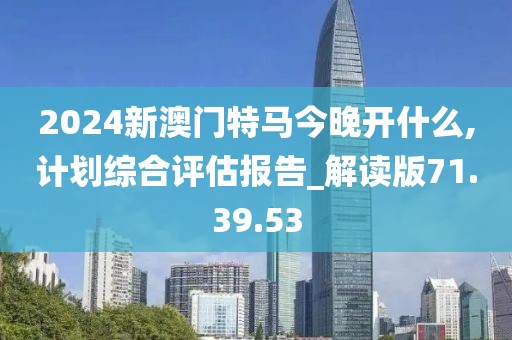 2024新澳门特马今晚开什么,计划综合评估报告_解读版71.39.53