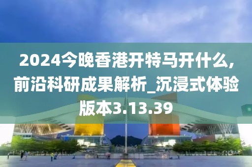 2024今晚香港开特马开什么,前沿科研成果解析_沉浸式体验版本3.13.39