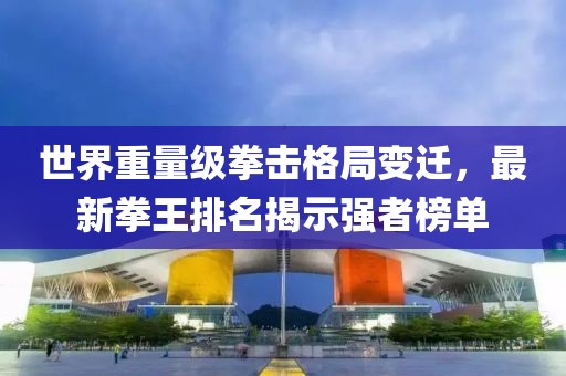 世界重量级拳击格局变迁，最新拳王排名揭示强者榜单