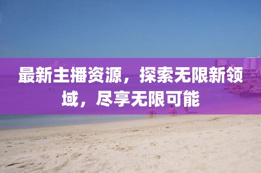 最新主播资源，探索无限新领域，尽享无限可能
