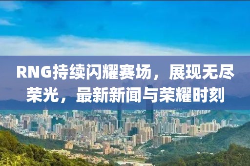 RNG持续闪耀赛场，展现无尽荣光，最新新闻与荣耀时刻