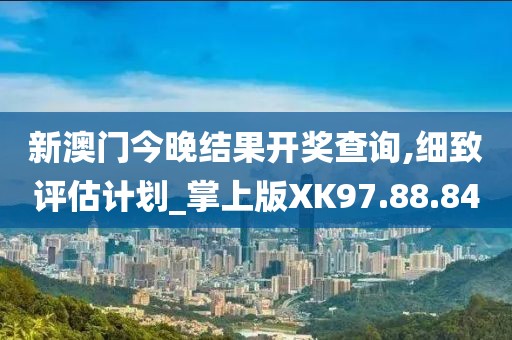 新澳门今晚结果开奖查询,细致评估计划_掌上版XK97.88.84