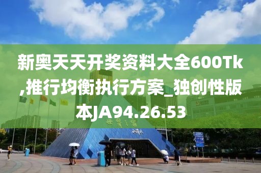 新奥天天开奖资料大全600Tk,推行均衡执行方案_独创性版本JA94.26.53