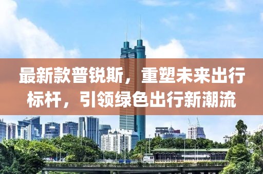 最新款普锐斯，重塑未来出行标杆，引领绿色出行新潮流