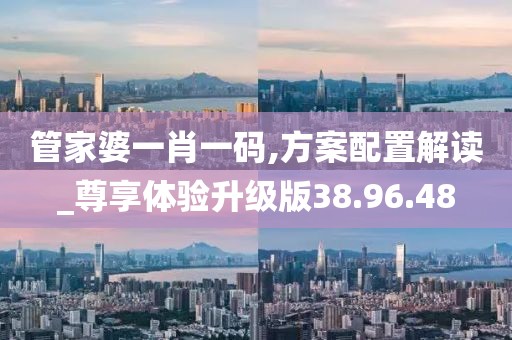 管家婆一肖一码,方案配置解读_尊享体验升级版38.96.48