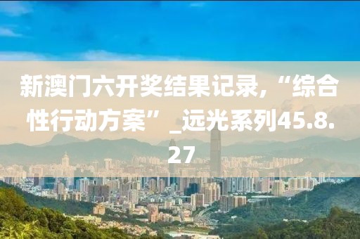 新澳门六开奖结果记录,“综合性行动方案”_远光系列45.8.27