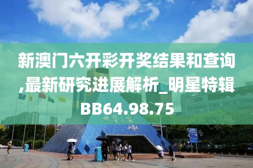 新澳门六开彩开奖结果和查询,最新研究进展解析_明星特辑BB64.98.75