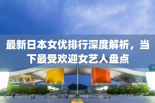 最新日本女优排行深度解析，当下最受欢迎女艺人盘点