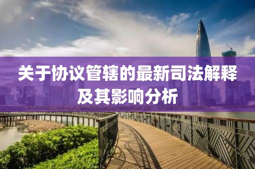 关于协议管辖的最新司法解释及其影响分析