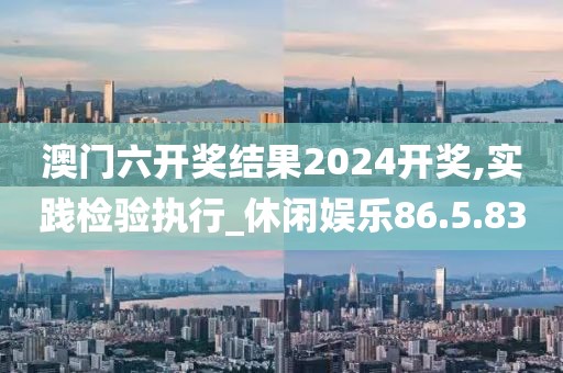 澳门六开奖结果2024开奖,实践检验执行_休闲娱乐86.5.83