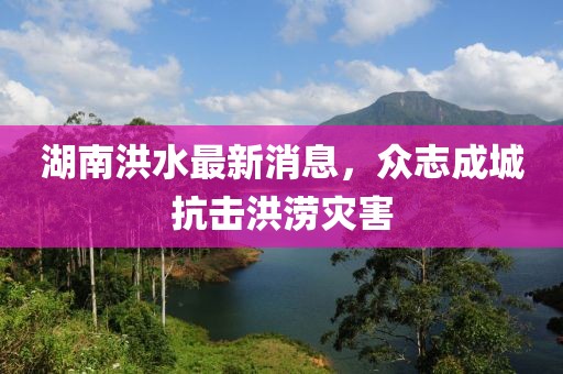 湖南洪水最新消息，众志成城抗击洪涝灾害