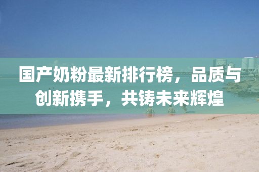 国产奶粉最新排行榜，品质与创新携手，共铸未来辉煌