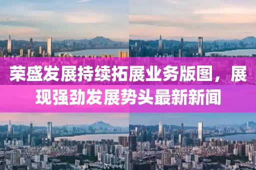 荣盛发展持续拓展业务版图，展现强劲发展势头最新新闻