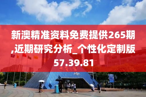 新澳精准资料免费提供265期,近期研究分析_个性化定制版57.39.81