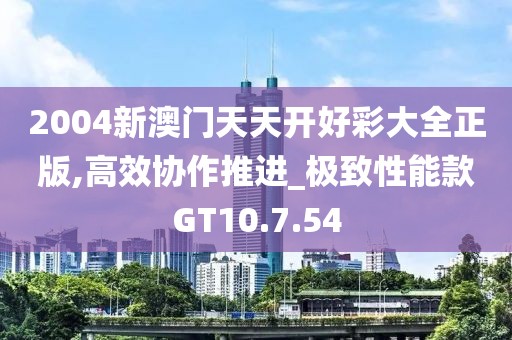 2004新澳门天天开好彩大全正版,高效协作推进_极致性能款GT10.7.54
