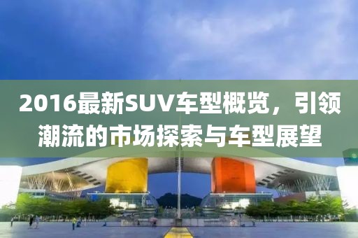2016最新SUV车型概览，引领潮流的市场探索与车型展望