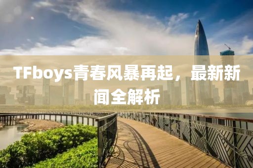 TFboys青春风暴再起，最新新闻全解析