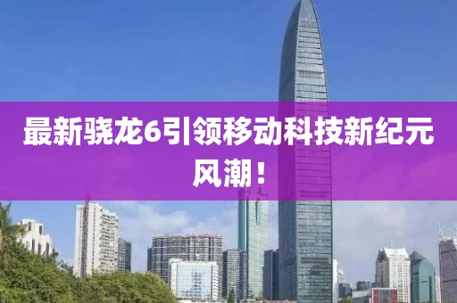 最新骁龙6引领移动科技新纪元风潮！